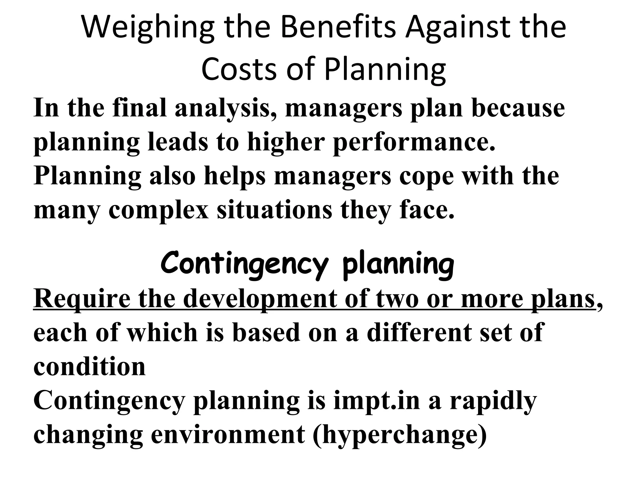 Weighing the Benefits Against the
Costs of Planning
In the final analysis, managers plan because
planning leads to higher performance.
Planning also helps managers cope with the
many complex situations they face.
Contingency planning
Require the development of two or more plans,
each of which is based on a different set of
condition
Contingency planning is impt.in a rapidly
changing environment (hyperchange)
 