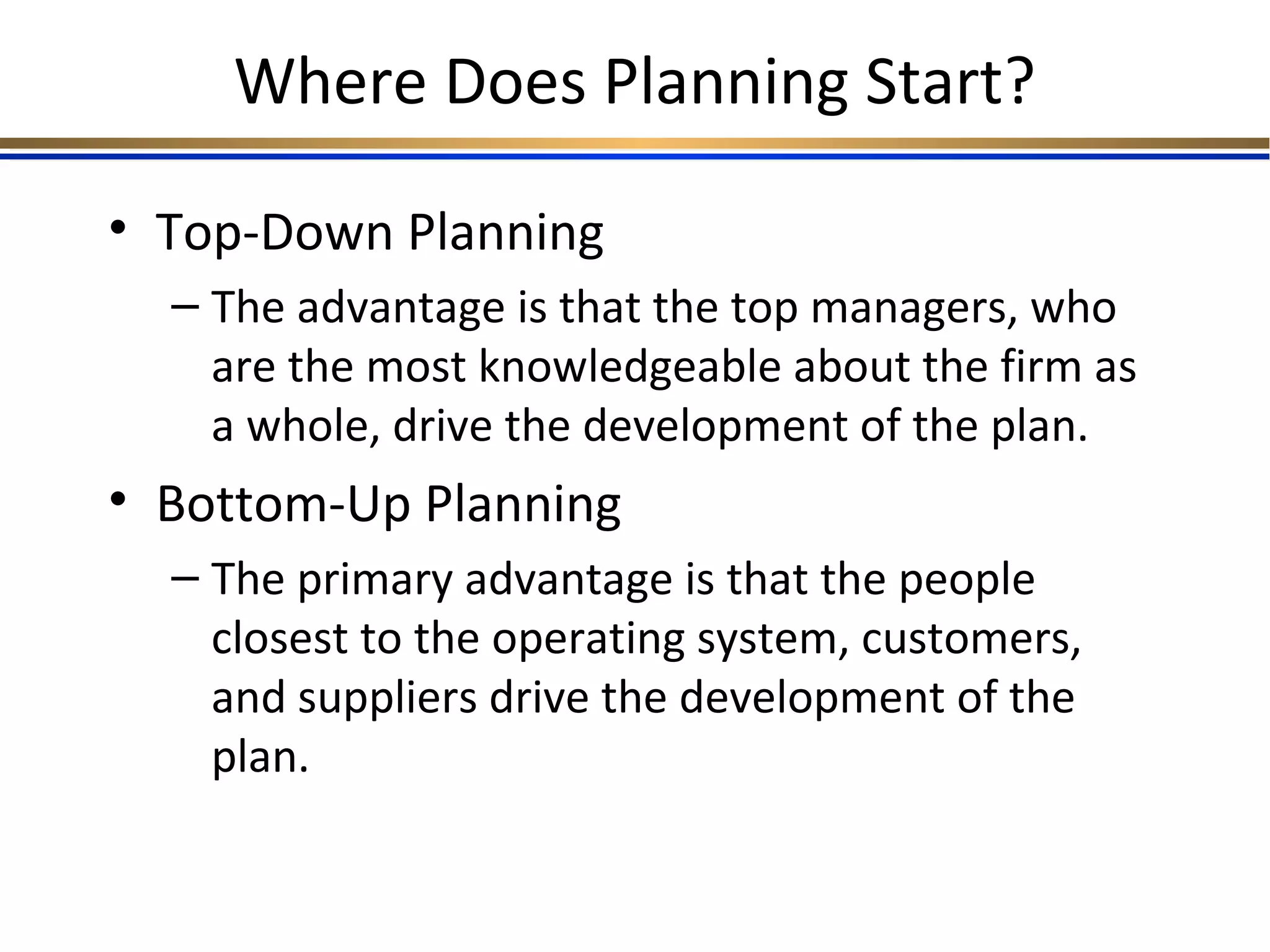 Where Does Planning Start?
• Top-Down Planning
– The advantage is that the top managers, who
are the most knowledgeable about the firm as
a whole, drive the development of the plan.
• Bottom-Up Planning
– The primary advantage is that the people
closest to the operating system, customers,
and suppliers drive the development of the
plan.
 