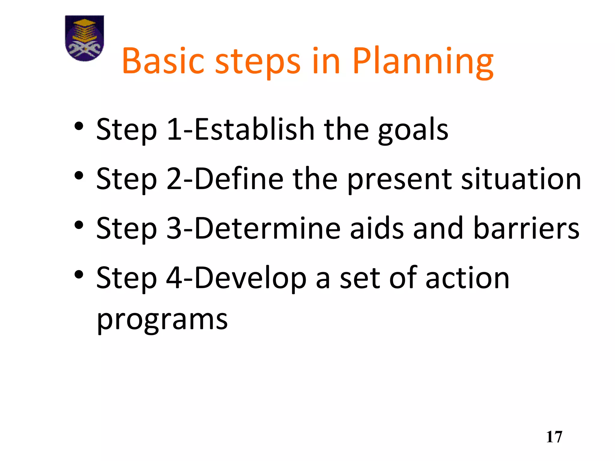 Basic steps in Planning
• Step 1-Establish the goals
• Step 2-Define the present situation
• Step 3-Determine aids and barriers
• Step 4-Develop a set of action
programs
17
 