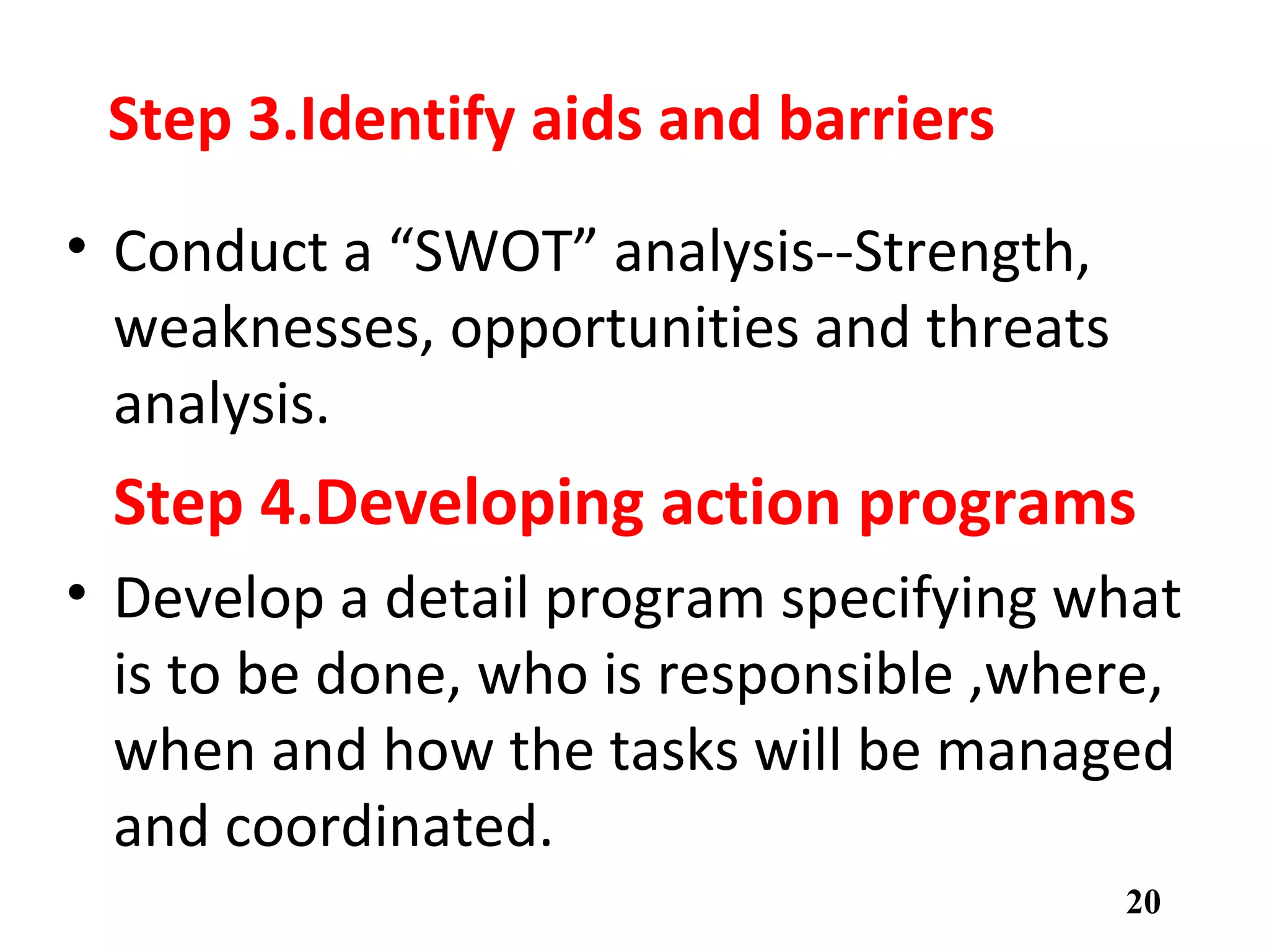 Step 3.Identify aids and barriers
• Conduct a “SWOT” analysis--Strength,
weaknesses, opportunities and threats
analysis.
Step 4.Developing action programs
• Develop a detail program specifying what
is to be done, who is responsible ,where,
when and how the tasks will be managed
and coordinated.
20
 