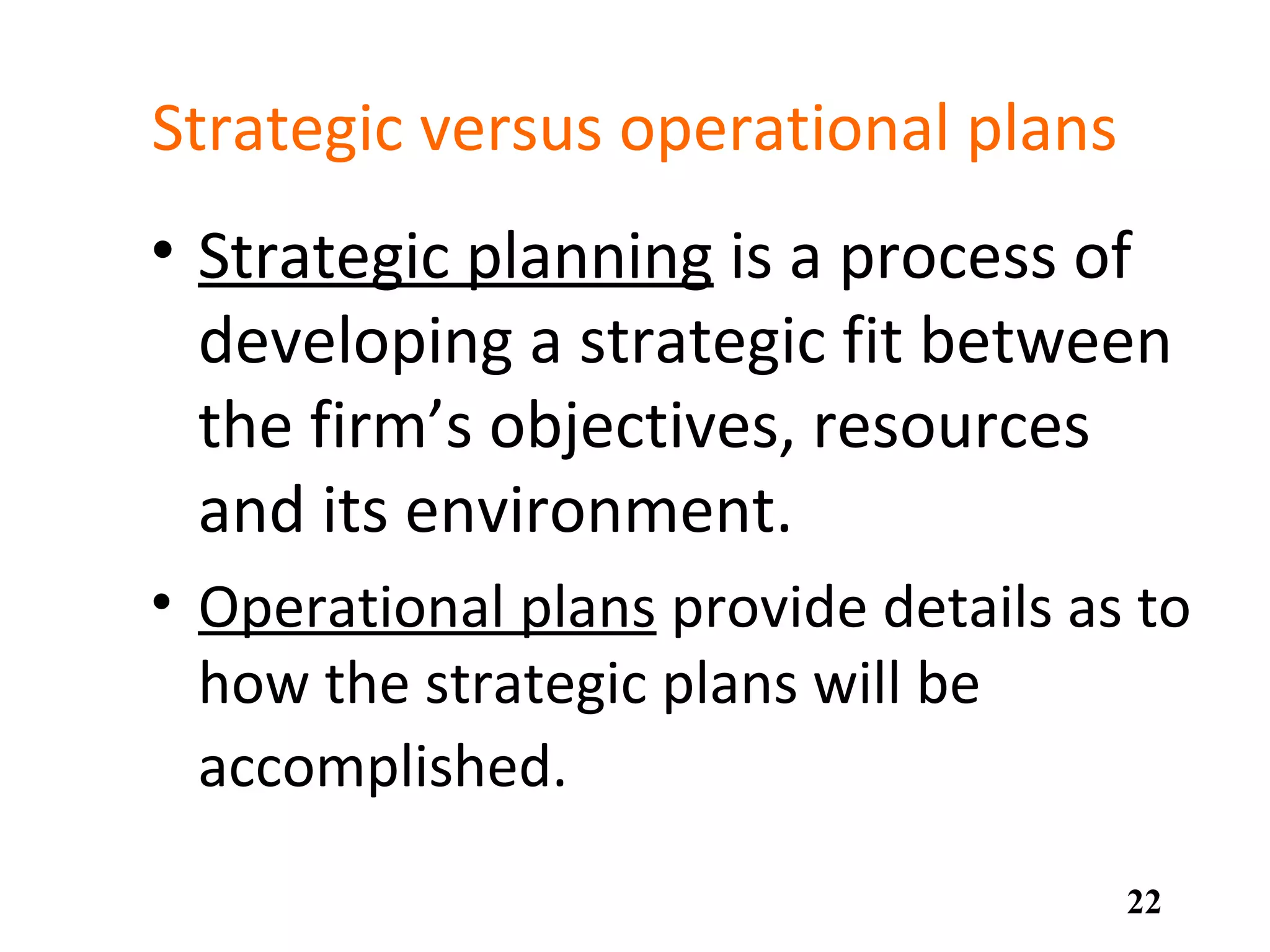 Strategic versus operational plans
• Strategic planning is a process of
developing a strategic fit between
the firm’s objectives, resources
and its environment.
• Operational plans provide details as to
how the strategic plans will be
accomplished.
22
 