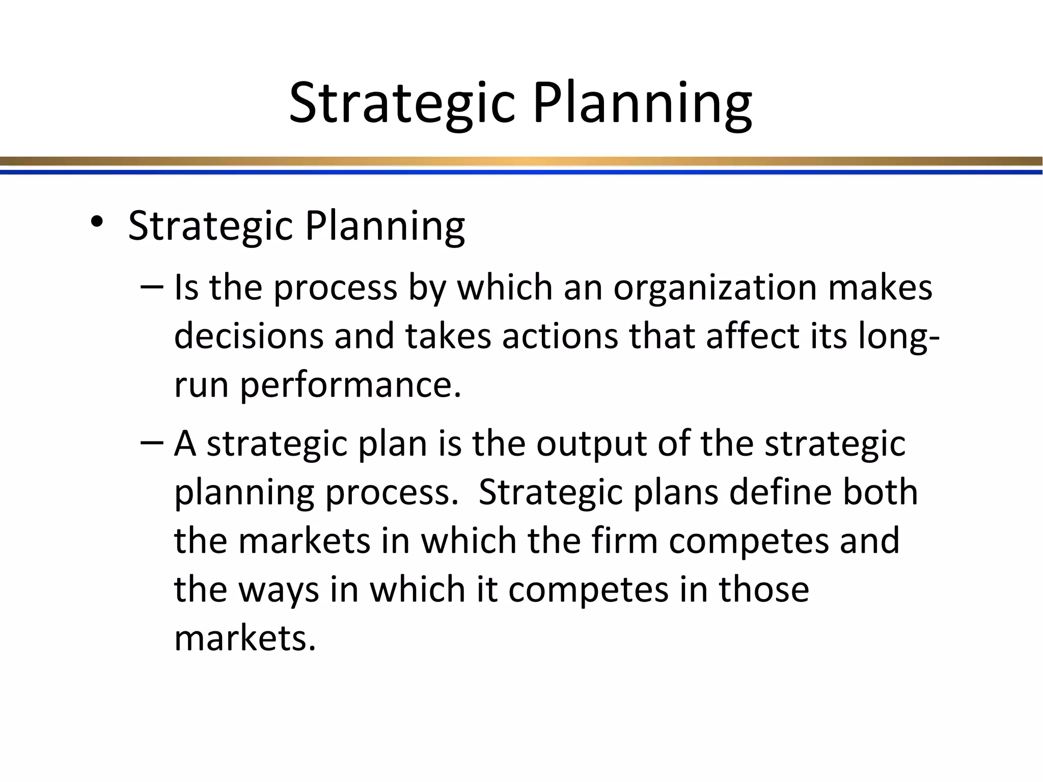 Strategic Planning
• Strategic Planning
– Is the process by which an organization makes
decisions and takes actions that affect its long-
run performance.
– A strategic plan is the output of the strategic
planning process. Strategic plans define both
the markets in which the firm competes and
the ways in which it competes in those
markets.
 