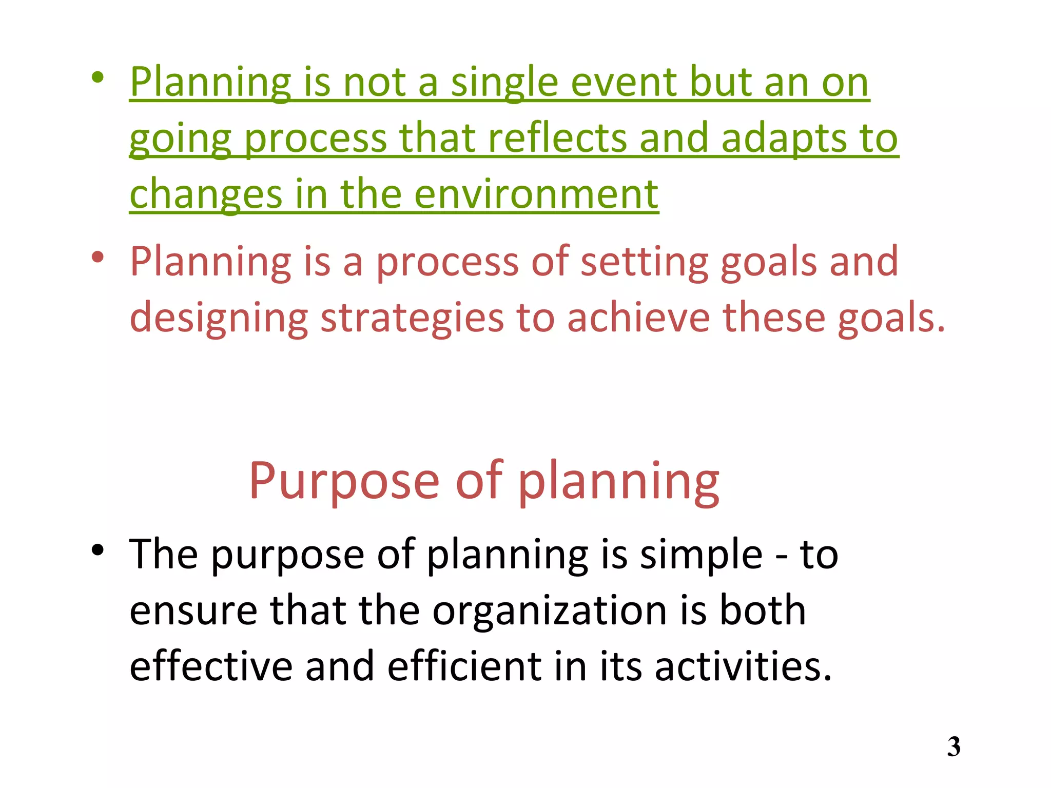 • Planning is not a single event but an on
going process that reflects and adapts to
changes in the environment
• Planning is a process of setting goals and
designing strategies to achieve these goals.
Purpose of planning
• The purpose of planning is simple - to
ensure that the organization is both
effective and efficient in its activities.
3
 