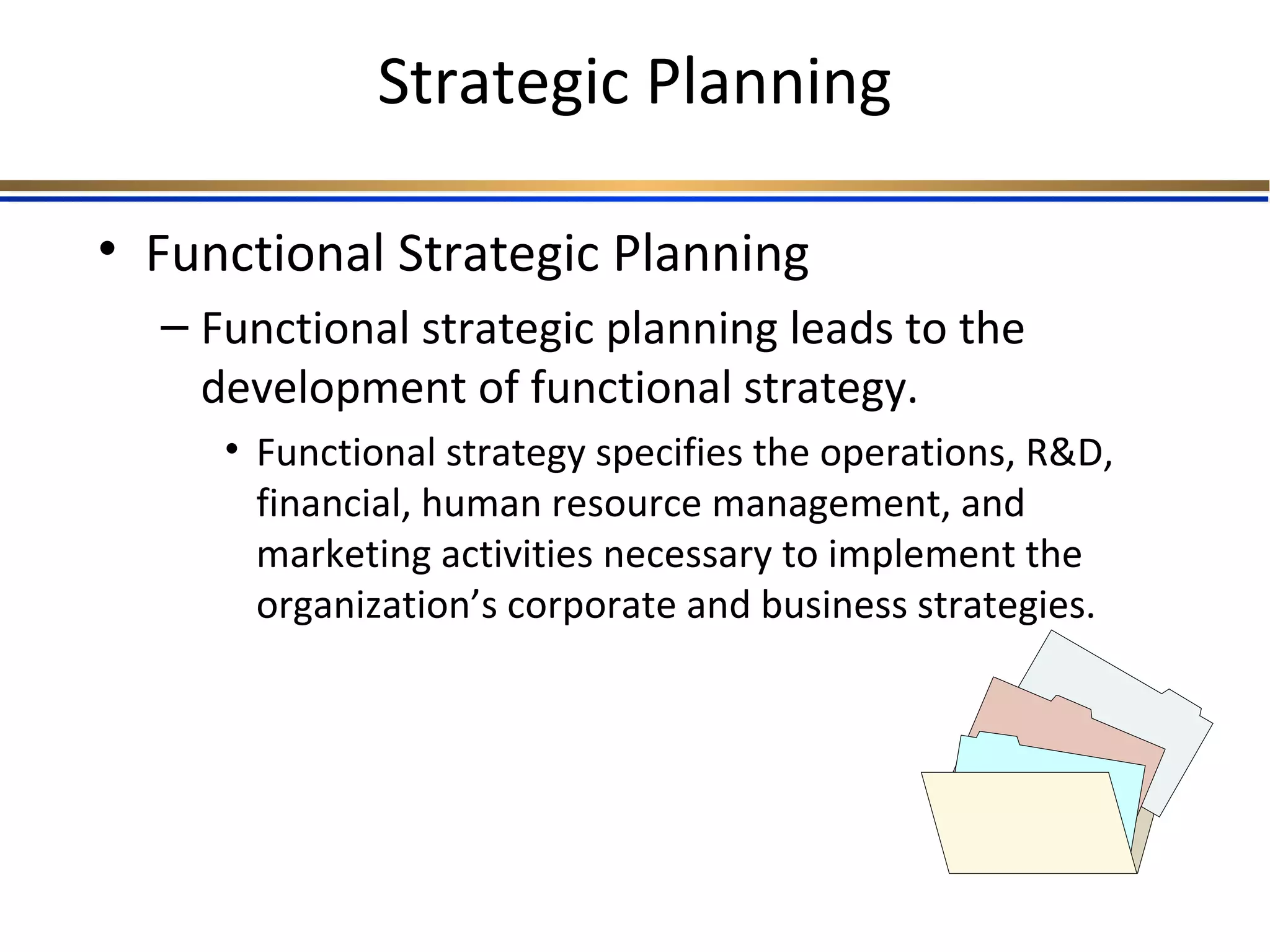 Strategic Planning
• Functional Strategic Planning
– Functional strategic planning leads to the
development of functional strategy.
• Functional strategy specifies the operations, R&D,
financial, human resource management, and
marketing activities necessary to implement the
organization’s corporate and business strategies.
 