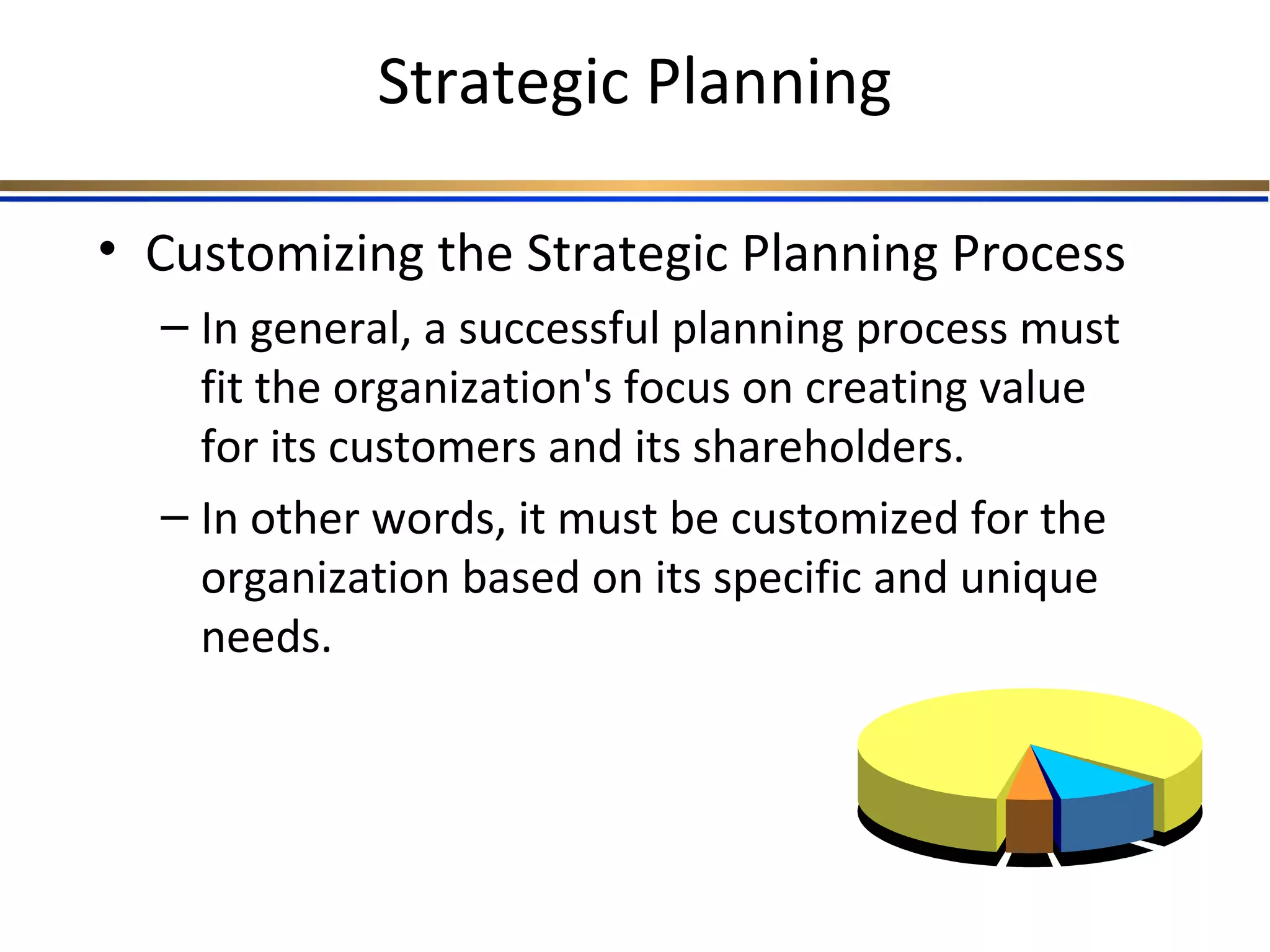 Strategic Planning
• Customizing the Strategic Planning Process
– In general, a successful planning process must
fit the organization's focus on creating value
for its customers and its shareholders.
– In other words, it must be customized for the
organization based on its specific and unique
needs.
 