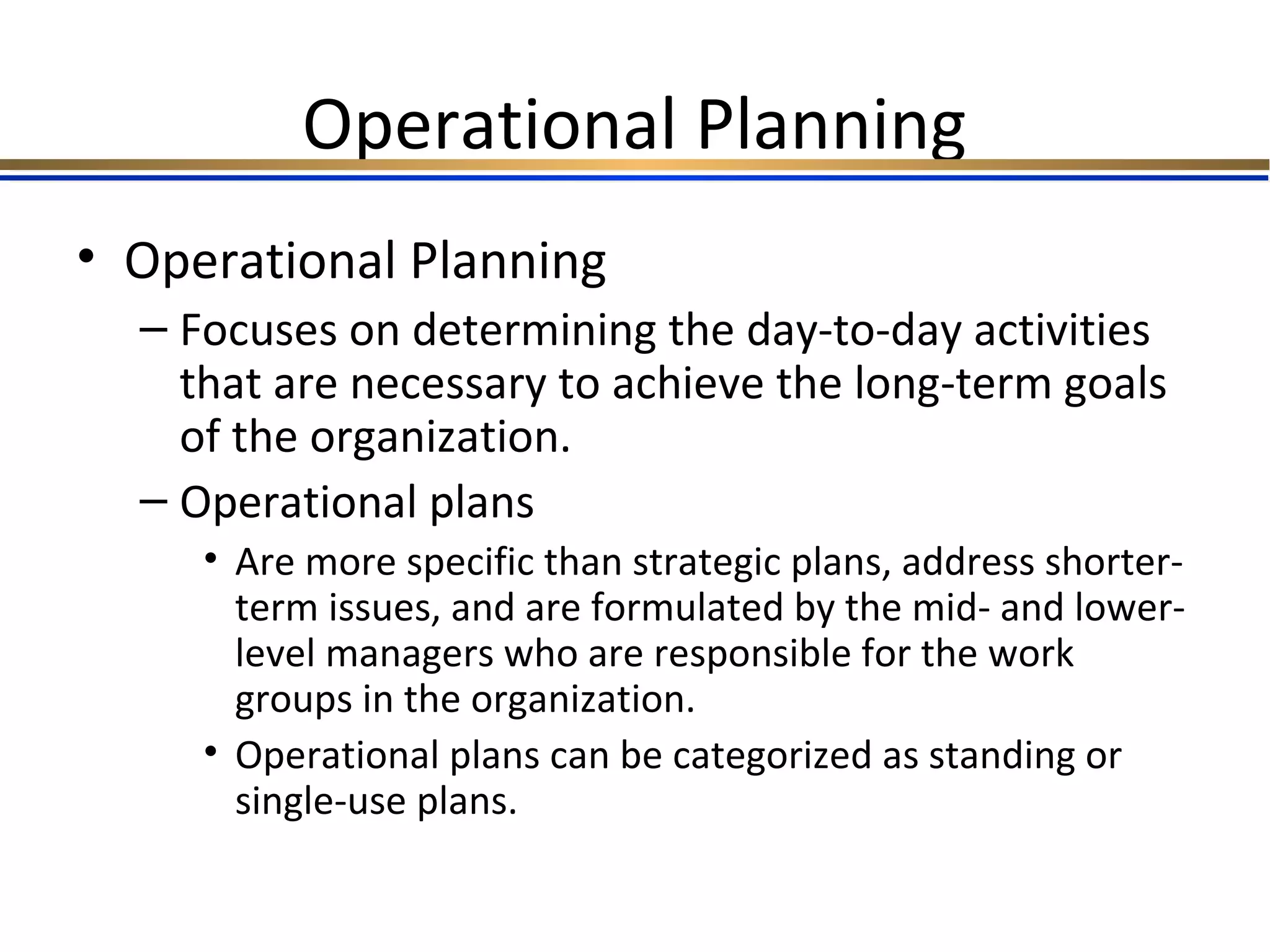 Operational Planning
• Operational Planning
– Focuses on determining the day-to-day activities
that are necessary to achieve the long-term goals
of the organization.
– Operational plans
• Are more specific than strategic plans, address shorter-
term issues, and are formulated by the mid- and lower-
level managers who are responsible for the work
groups in the organization.
• Operational plans can be categorized as standing or
single-use plans.
 