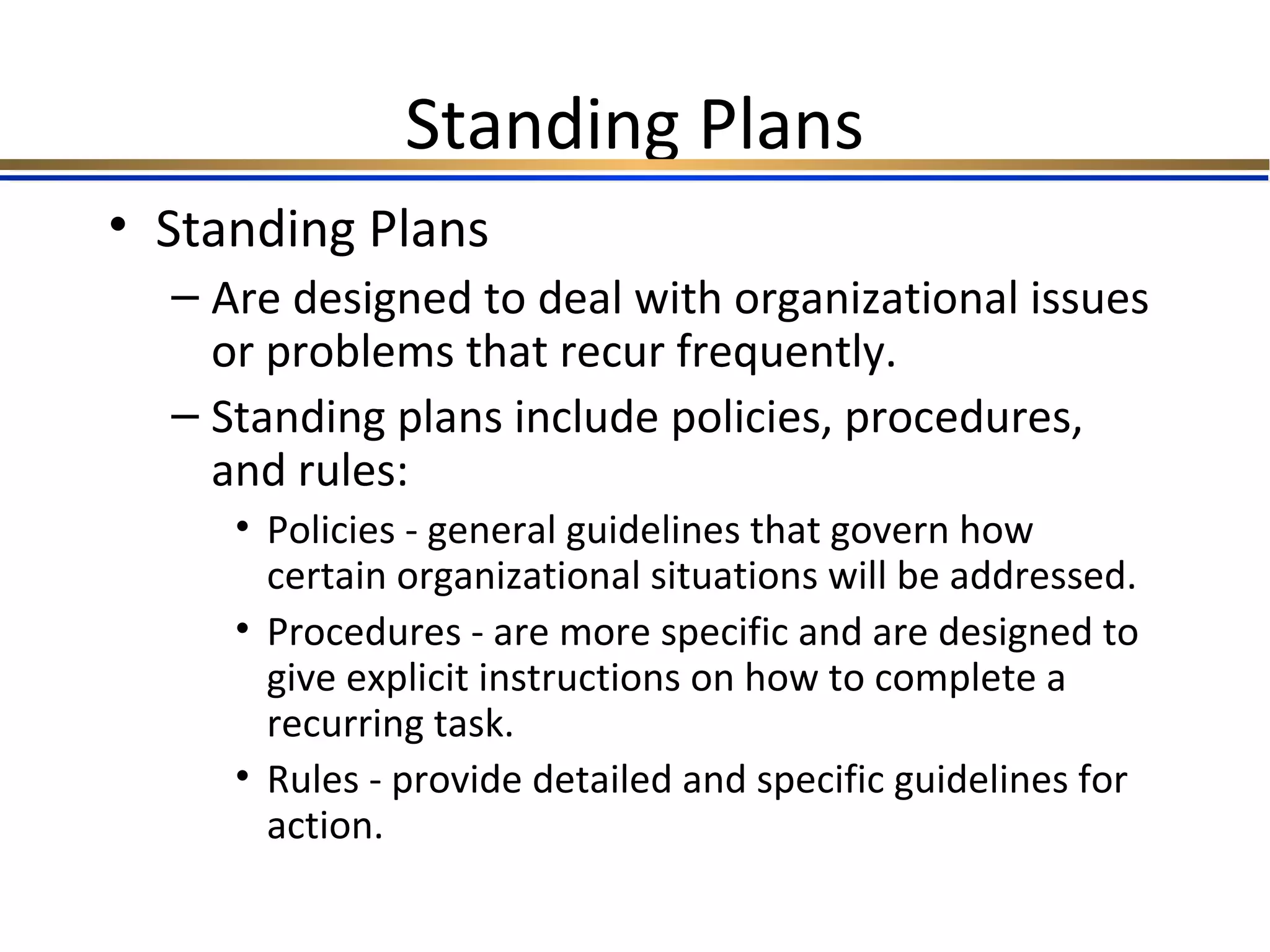 Standing Plans
• Standing Plans
– Are designed to deal with organizational issues
or problems that recur frequently.
– Standing plans include policies, procedures,
and rules:
• Policies - general guidelines that govern how
certain organizational situations will be addressed.
• Procedures - are more specific and are designed to
give explicit instructions on how to complete a
recurring task.
• Rules - provide detailed and specific guidelines for
action.
 