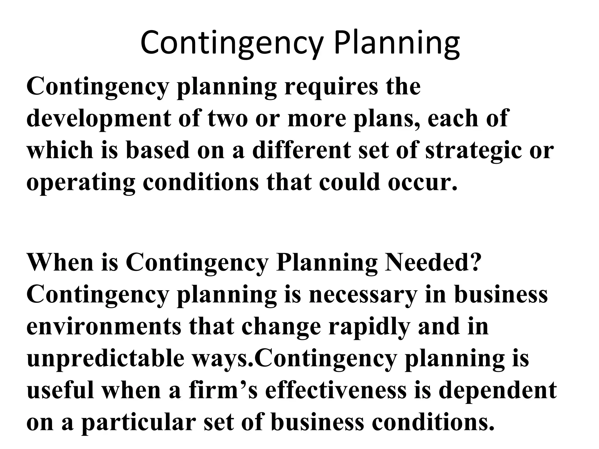 Contingency Planning
Contingency planning requires the
development of two or more plans, each of
which is based on a different set of strategic or
operating conditions that could occur.
When is Contingency Planning Needed?
Contingency planning is necessary in business
environments that change rapidly and in
unpredictable ways.Contingency planning is
useful when a firm’s effectiveness is dependent
on a particular set of business conditions.
 