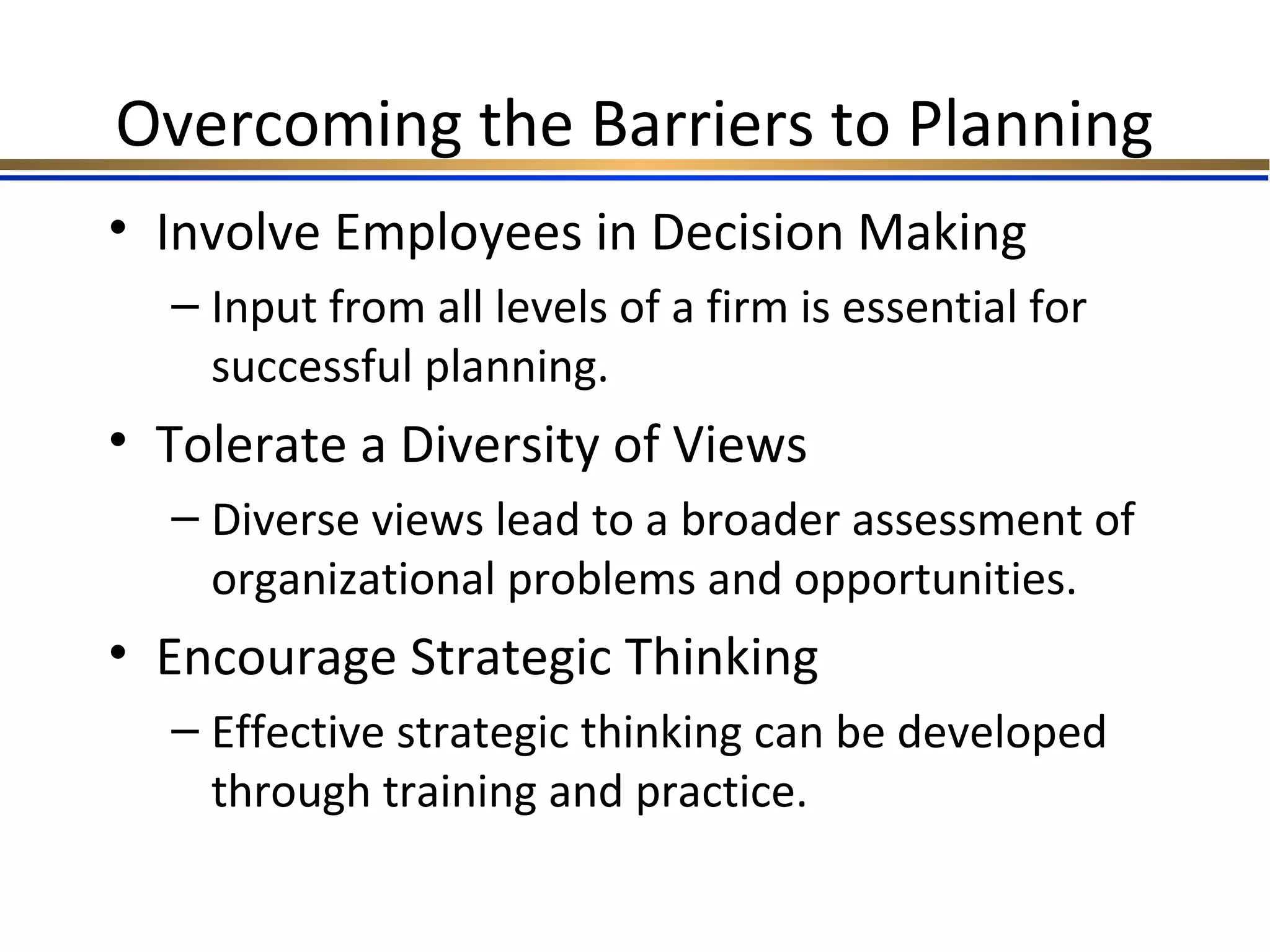 Overcoming the Barriers to Planning
• Involve Employees in Decision Making
– Input from all levels of a firm is essential for
successful planning.
• Tolerate a Diversity of Views
– Diverse views lead to a broader assessment of
organizational problems and opportunities.
• Encourage Strategic Thinking
– Effective strategic thinking can be developed
through training and practice.
 