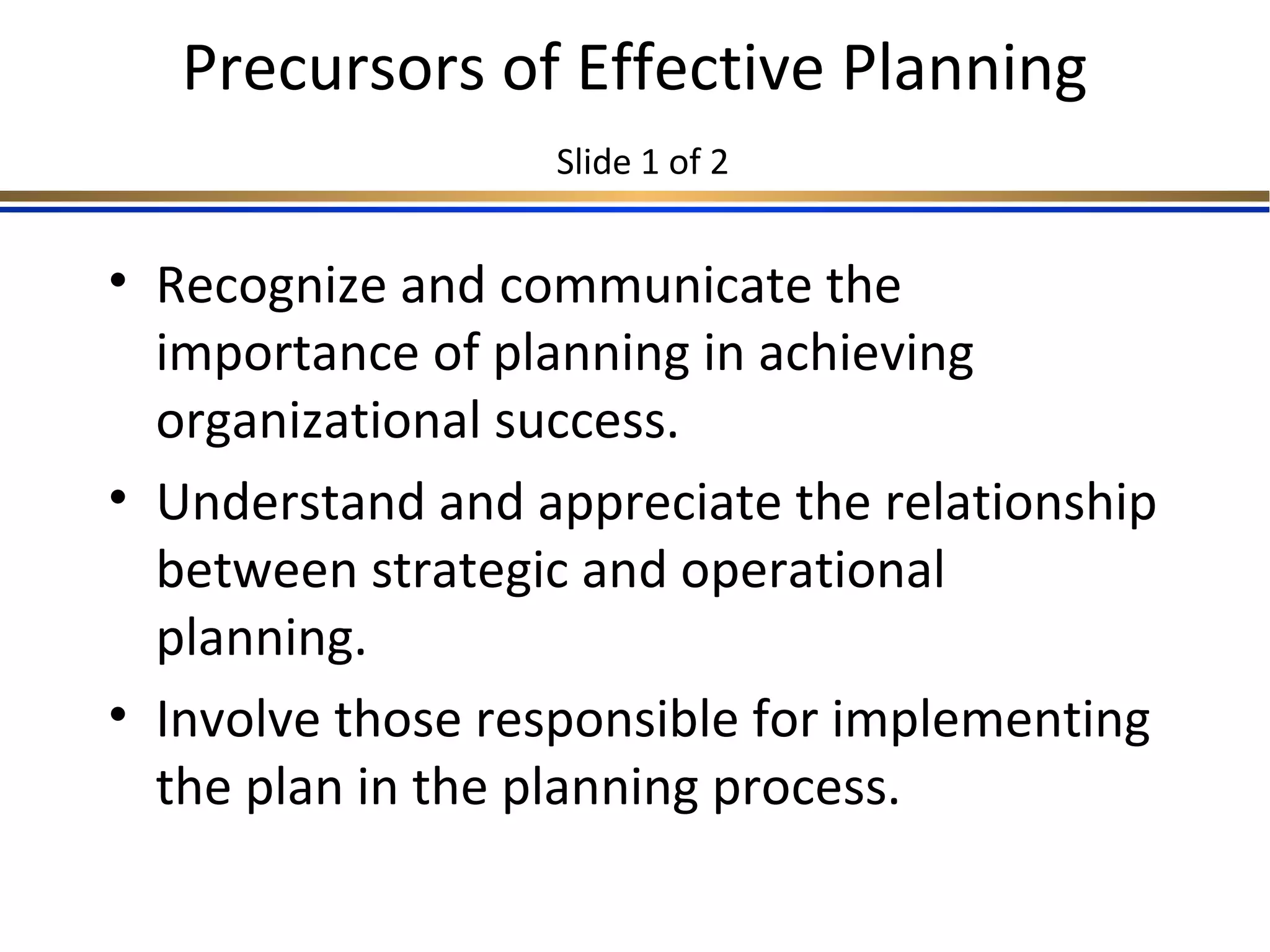Precursors of Effective Planning
Slide 1 of 2
• Recognize and communicate the
importance of planning in achieving
organizational success.
• Understand and appreciate the relationship
between strategic and operational
planning.
• Involve those responsible for implementing
the plan in the planning process.
 
