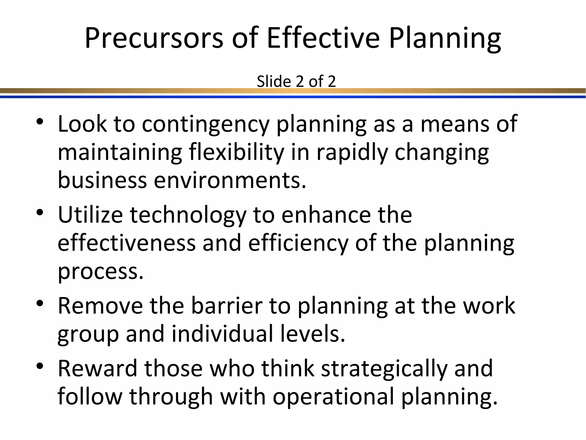 Precursors of Effective Planning
Slide 2 of 2
• Look to contingency planning as a means of
maintaining flexibility in rapidly changing
business environments.
• Utilize technology to enhance the
effectiveness and efficiency of the planning
process.
• Remove the barrier to planning at the work
group and individual levels.
• Reward those who think strategically and
follow through with operational planning.
 