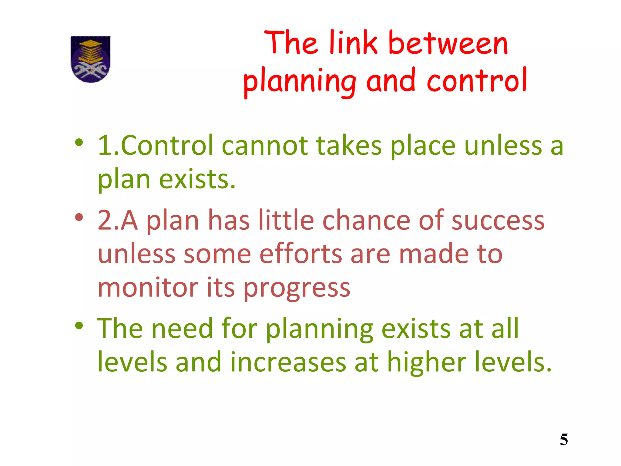 The link between
planning and control
• 1.Control cannot takes place unless a
plan exists.
• 2.A plan has little chance of success
unless some efforts are made to
monitor its progress
• The need for planning exists at all
levels and increases at higher levels.
5
 