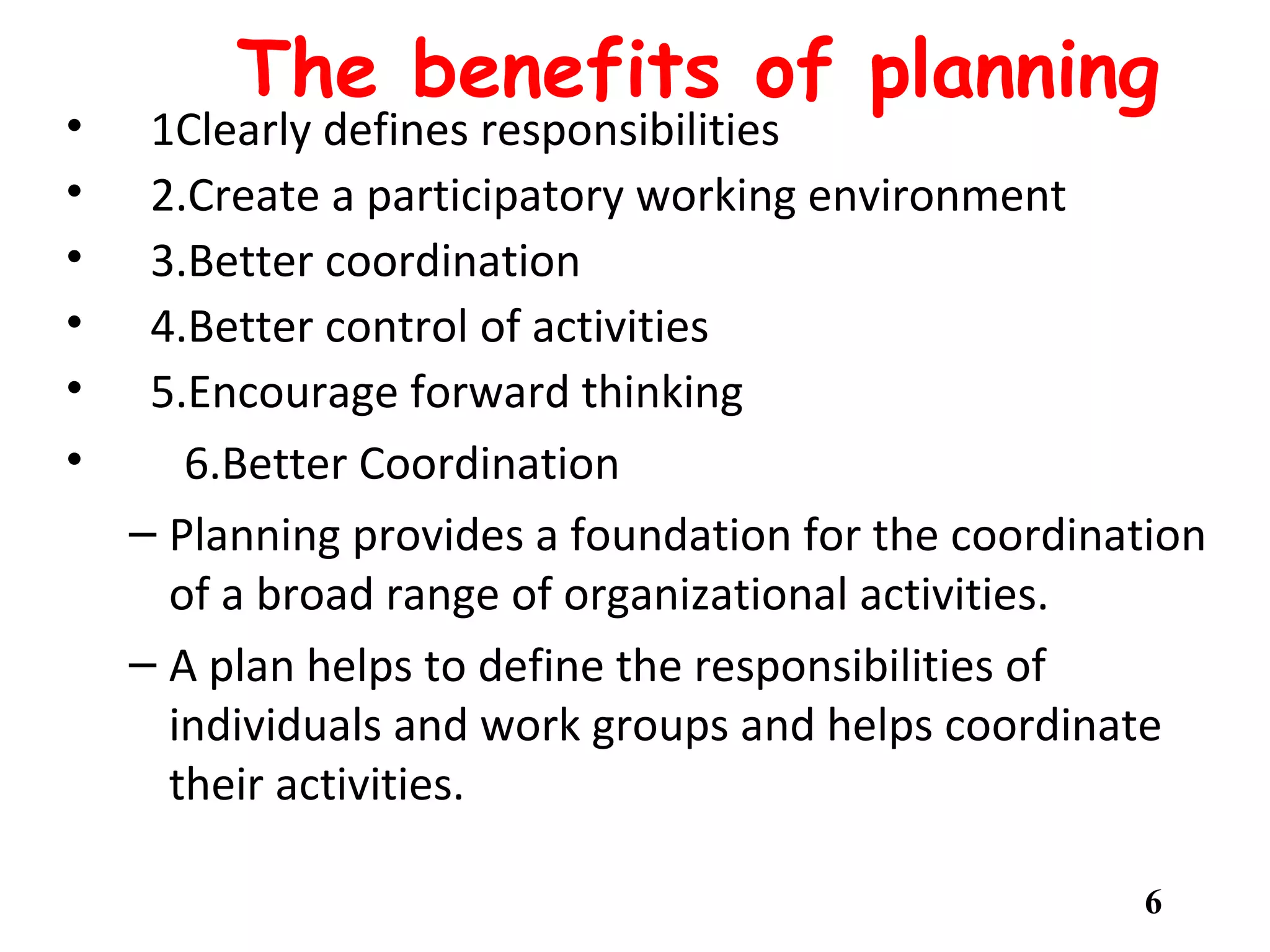 The benefits of planning
• 1Clearly defines responsibilities
• 2.Create a participatory working environment
• 3.Better coordination
• 4.Better control of activities
• 5.Encourage forward thinking
• 6.Better Coordination
– Planning provides a foundation for the coordination
of a broad range of organizational activities.
– A plan helps to define the responsibilities of
individuals and work groups and helps coordinate
their activities.
6
 