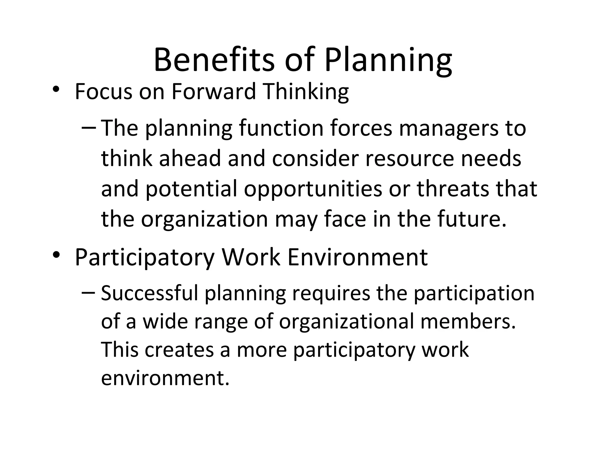 Benefits of Planning
• Focus on Forward Thinking
– The planning function forces managers to
think ahead and consider resource needs
and potential opportunities or threats that
the organization may face in the future.
• Participatory Work Environment
– Successful planning requires the participation
of a wide range of organizational members.
This creates a more participatory work
environment.
 