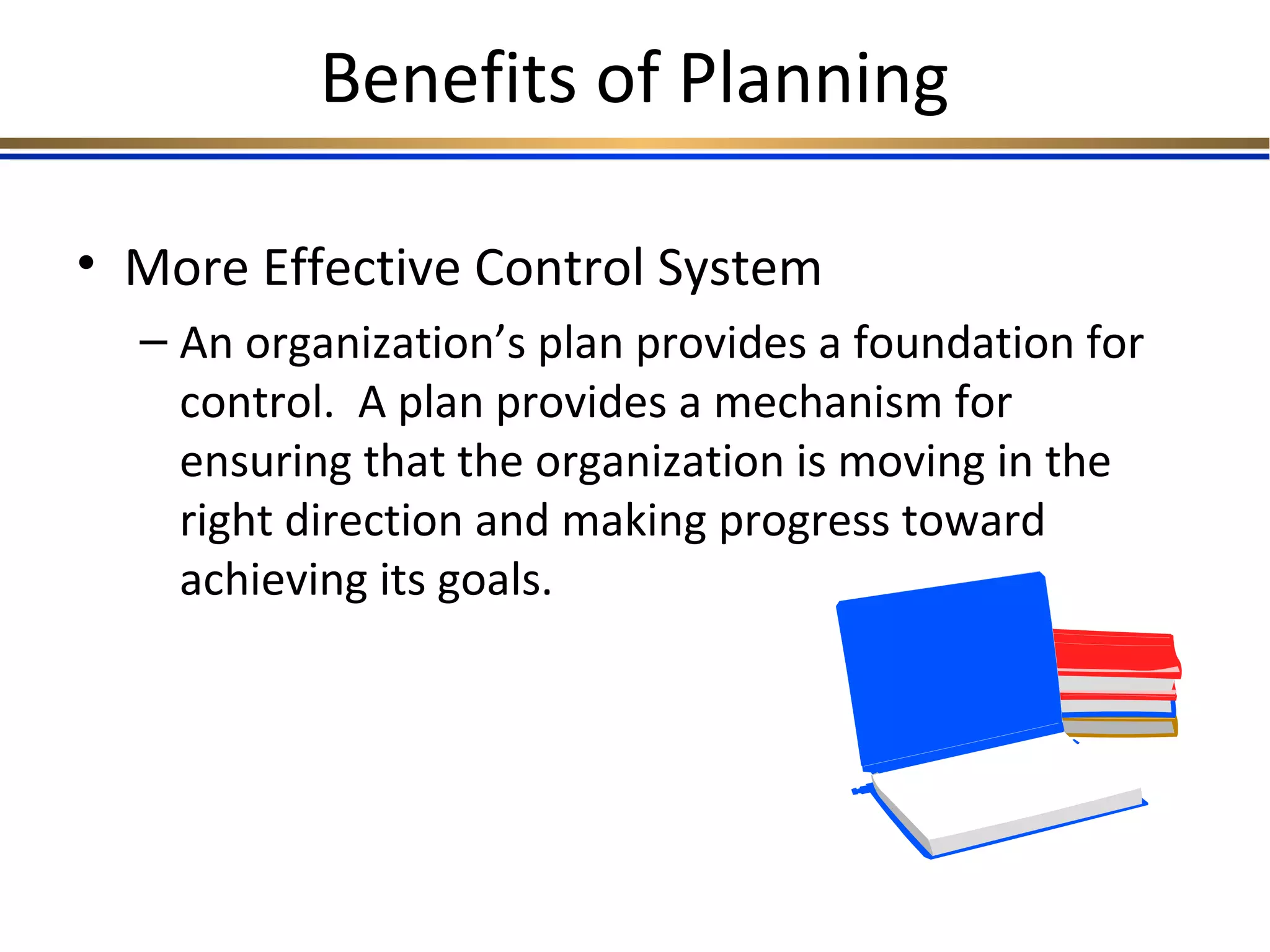 Benefits of Planning
• More Effective Control System
– An organization’s plan provides a foundation for
control. A plan provides a mechanism for
ensuring that the organization is moving in the
right direction and making progress toward
achieving its goals.
 
