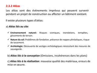 2.3.2 Aléas
Les aléas sont des événements imprévus qui peuvent survenir
pendant un projet de construction ou affecter un bâtiment existant.
Il existe plusieurs types d’aléas:
a) Aléas liés au site:
 Nature du sol: Problèmes de fondation, présence de nappes phréatiques, risque
de tassement.
 Environnement naturel: Risques sismiques, inondations, tempêtes,
glissements de terrain.
 Archéologie: Découverte de vestiges archéologiques nécessitant des mesures de
sauvegarde.
b) Aléas liés à la conception (Omissions, incohérences dans les plans)
c) Aléas liés à la réalisation: mauvaise qualité des matériaux, erreurs de
mise en œuvre.
 