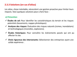 2.3.3 Solutions (en cas d’aléas)
Les aléas, chose inévitable, nécessitent une gestion proactive pour limiter leurs
impacts. Voici quelques solutions pour y faire face :
a) Prévention
 Études de sol: Pour identifier les caractéristiques du terrain et les risques
potentiels (tassements, nappes phréatiques).
 Analyses des risques: Évaluation des risques naturels (sismes, inondations)
et technologiques (incendies, explosions).
 Études historiques: Pour connaître les événements passés qui ont pu
affecter le site.
 Choix rigoureux des intervenants: Sélectionner des entreprises ayant une
solide expérience .
 