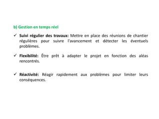 b) Gestion en temps réel
 Suivi régulier des travaux: Mettre en place des réunions de chantier
régulières pour suivre l'avancement et détecter les éventuels
problèmes.
 Flexibilité: Être prêt à adapter le projet en fonction des aléas
rencontrés.
 Réactivité: Réagir rapidement aux problèmes pour limiter leurs
conséquences.
 