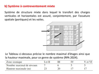b) Système à contreventement mixte
Système de structure mixte dans lequel le transfert des charges
verticales et horizontales est assuré, conjointement, par l’ossature
spatiale (portiques) et les voiles.
Le Tableau ci-dessous précise le nombre maximal d’étages ainsi que
la hauteur maximale, pour ce genre de système (RPA 2024).
 