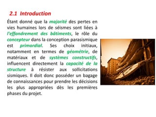 Étant donné que la majorité des pertes en
vies humaines lors de séismes sont liées à
l'effondrement des bâtiments, le rôle du
concepteur dans la conception parasismique
est primordial. Ses choix initiaux,
notamment en termes de géométrie, de
matériaux et de systèmes constructifs,
influencent directement la capacité de la
structure à résister aux sollicitations
sismiques. Il doit donc posséder un bagage
de connaissances pour prendre les décisions
les plus appropriées dès les premières
phases du projet.
2.1 Introduction
 