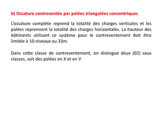 b) Ossature contreventée par palées triangulées concentriques
L’ossature complète reprend la totalité des charges verticales et les
palées reprennent la totalité des charges horizontales. La hauteur des
bâtiments utilisant ce système pour le contreventement doit être
limitée à 10 niveaux ou 33m.
Dans cette classe de contreventement, on distingue deux (02) sous
classes, soit des palées en X et en V
 