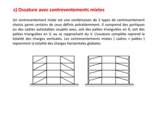 c) Ossature avec contreventements mixtes
Un contreventement mixte est une combinaison de 2 types de contreventement
choisis parmi certains de ceux définis précédemment. Il comprend des portiques
ou des cadres autostables couplés avec, soit des palées triangulées en X, soit des
palées triangulées en V, ou se rapprochant du V. L’ossature complète reprend la
totalité des charges verticales. Les contreventements mixtes ( cadres + palées )
reprennent la totalité des charges horizontales globales.
 