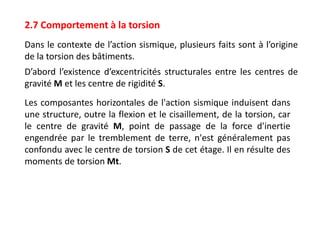 2.7 Comportement à la torsion
Dans le contexte de l’action sismique, plusieurs faits sont à l’origine
de la torsion des bâtiments.
D’abord l’existence d’excentricités structurales entre les centres de
gravité M et les centre de rigidité S.
Les composantes horizontales de l'action sismique induisent dans
une structure, outre la flexion et le cisaillement, de la torsion, car
le centre de gravité M, point de passage de la force d'inertie
engendrée par le tremblement de terre, n'est généralement pas
confondu avec le centre de torsion S de cet étage. Il en résulte des
moments de torsion Mt.
 