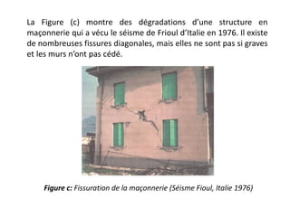 La Figure (c) montre des dégradations d’une structure en
maçonnerie qui a vécu le séisme de Frioul d’Italie en 1976. Il existe
de nombreuses fissures diagonales, mais elles ne sont pas si graves
et les murs n’ont pas cédé.
Figure c: Fissuration de la maçonnerie (Séisme Fioul, Italie 1976)
 