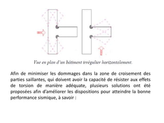 Afin de minimiser les dommages dans la zone de croisement des
parties saillantes, qui doivent avoir la capacité de résister aux effets
de torsion de manière adéquate, plusieurs solutions ont été
proposées afin d’améliorer les dispositions pour atteindre la bonne
performance sismique, à savoir :
 