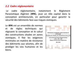 2.2 Cadre réglementaire
Le cadre réglementaire, notamment le Règlement
Parasismique Algérien (RPA), joue un rôle capital dans la
conception architecturale, en particulier pour garantir la
sécurité des bâtiments face aux risques sismiques.
Le RPA est un ensemble de normes
et de règles techniques qui
régissent la conception et le calcul
des constructions situées en zones
sismiques. Il fixe les exigences
minimales en matière de résistance
des bâtiments aux séismes, afin de
protéger les vies humaines et les
biens.
 