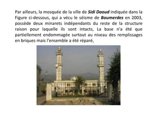 Par ailleurs, la mosquée de la ville de Sidi Daoud indiquée dans la
Figure ci-dessous, qui a vécu le séisme de Boumerdes en 2003,
possède deux minarets indépendants du reste de la structure
raison pour laquelle ils sont intacts, La base n'a été que
partiellement endommagée surtout au niveau des remplissages
en briques mais l'ensemble a été réparé,
 
