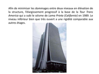 Afin de minimiser les dommages entre deux niveaux en élévation de
la structure, l’élargissement progressif à la base de la Tour Trans
America qui a subi le séisme de Loma Prieta (Californie) en 1989. Le
niveau inférieur bien que très ouvert a une rigidité comparable aux
autres étages.
 