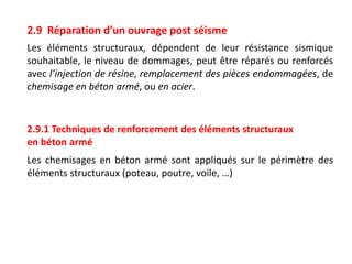 2.9 Réparation d’un ouvrage post séisme
Les éléments structuraux, dépendent de leur résistance sismique
souhaitable, le niveau de dommages, peut être réparés ou renforcés
avec l’injection de résine, remplacement des pièces endommagées, de
chemisage en béton armé, ou en acier.
2.9.1 Techniques de renforcement des éléments structuraux
en béton armé
Les chemisages en béton armé sont appliqués sur le périmètre des
éléments structuraux (poteau, poutre, voile, …)
 