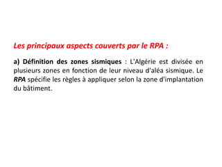 Les principaux aspects couverts par le RPA :
a) Définition des zones sismiques : L'Algérie est divisée en
plusieurs zones en fonction de leur niveau d'aléa sismique. Le
RPA spécifie les règles à appliquer selon la zone d'implantation
du bâtiment.
 