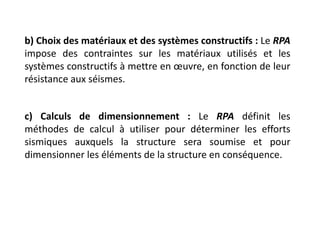 b) Choix des matériaux et des systèmes constructifs : Le RPA
impose des contraintes sur les matériaux utilisés et les
systèmes constructifs à mettre en œuvre, en fonction de leur
résistance aux séismes.
c) Calculs de dimensionnement : Le RPA définit les
méthodes de calcul à utiliser pour déterminer les efforts
sismiques auxquels la structure sera soumise et pour
dimensionner les éléments de la structure en conséquence.
 