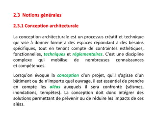 La conception architecturale est un processus créatif et technique
qui vise à donner forme à des espaces répondant à des besoins
spécifiques, tout en tenant compte de contraintes esthétiques,
fonctionnelles, techniques et réglementaires. C'est une discipline
complexe qui mobilise de nombreuses connaissances
et compétences.
2.3 Notions générales
2.3.1 Conception architecturale
Lorsqu'on évoque la conception d'un projet, qu'il s'agisse d'un
bâtiment ou de n’importe quel ouvrage, il est essentiel de prendre
en compte les aléas auxquels il sera confronté (séismes,
inondations, tempêtes). La conception doit donc intégrer des
solutions permettant de prévenir ou de réduire les impacts de ces
aléas.
 