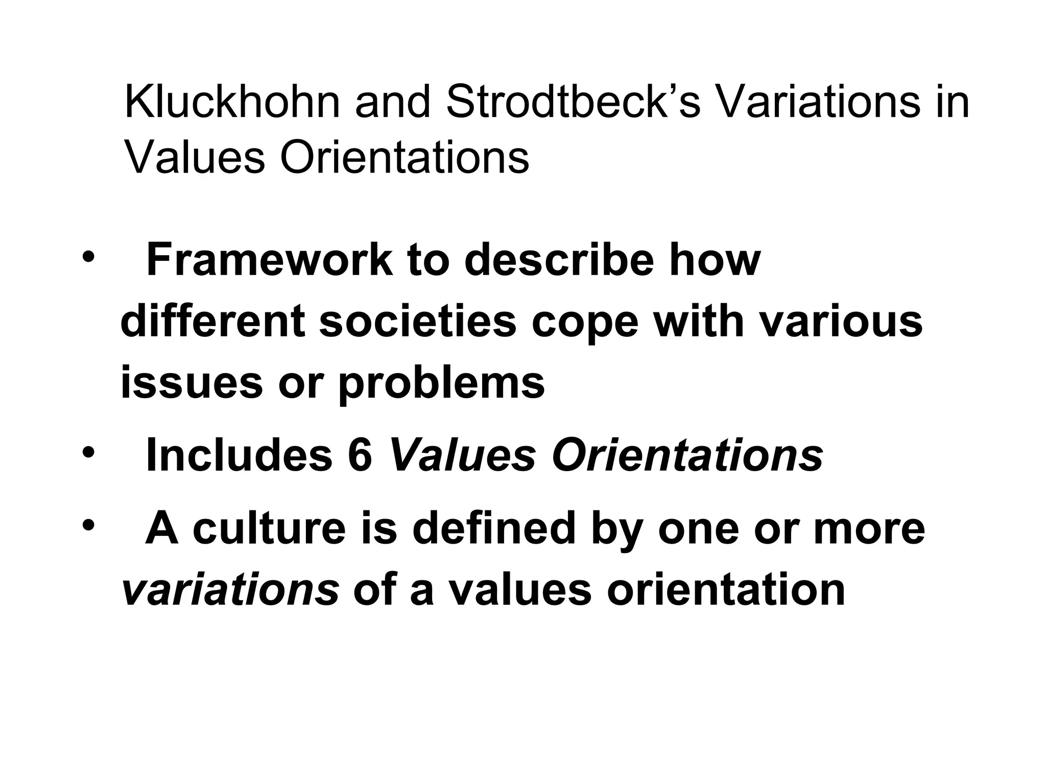 Kluckhohn and Strodtbeck’s Variations in Values Orientations Framework to describe how different societies cope with various issues or problems Includes 6  Values Orientations A culture is defined by one or more  variations  of a values orientation 
