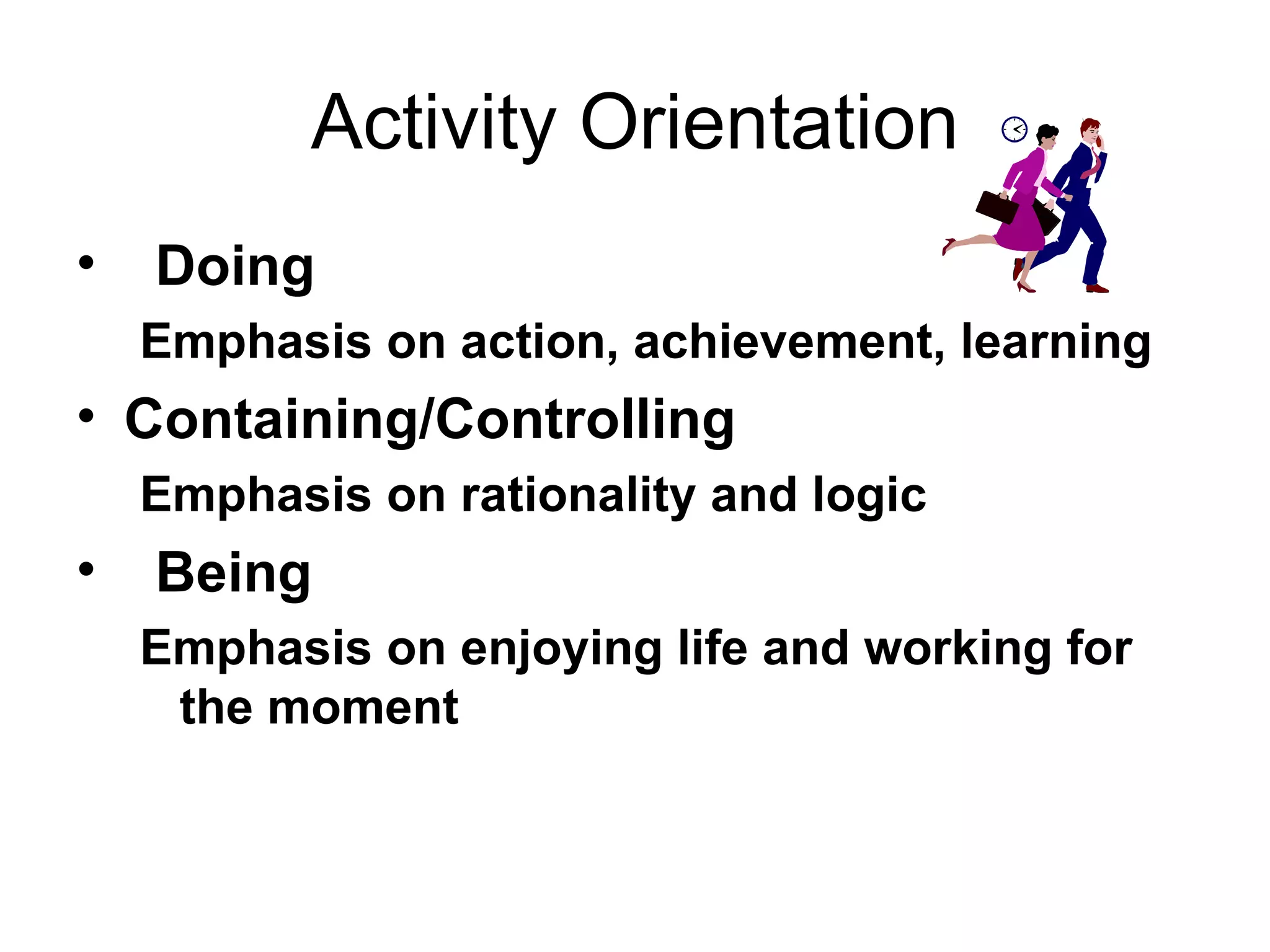 Activity Orientation Doing Emphasis on action, achievement, learning Containing/Controlling Emphasis on rationality and logic Being Emphasis on enjoying life and working for the moment 