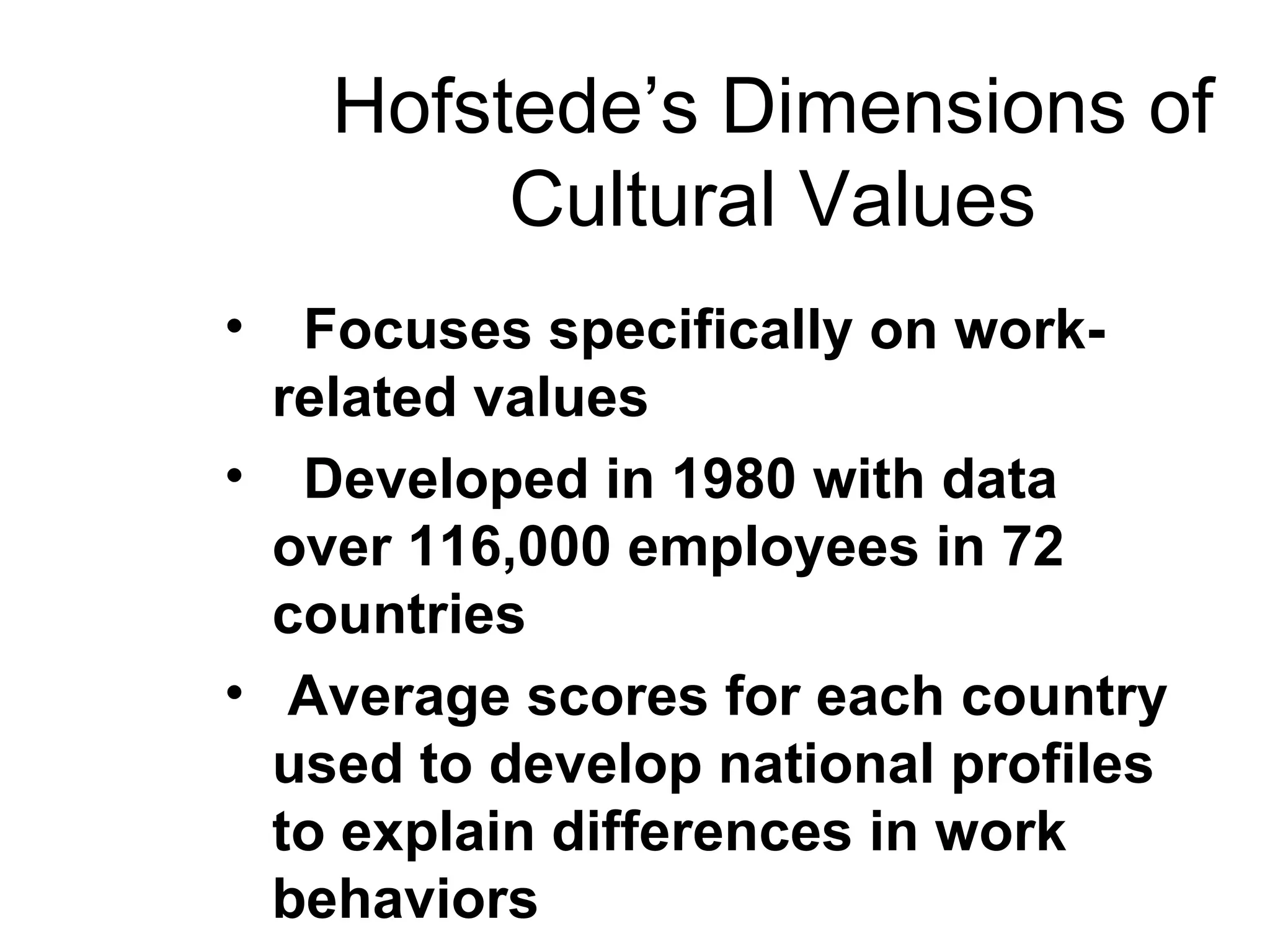 Hofstede’s Dimensions of Cultural Values Focuses specifically on work-related values Developed in 1980 with data over 116,000 employees in 72 countries Average scores for each country used to develop national profiles to explain differences in work behaviors 