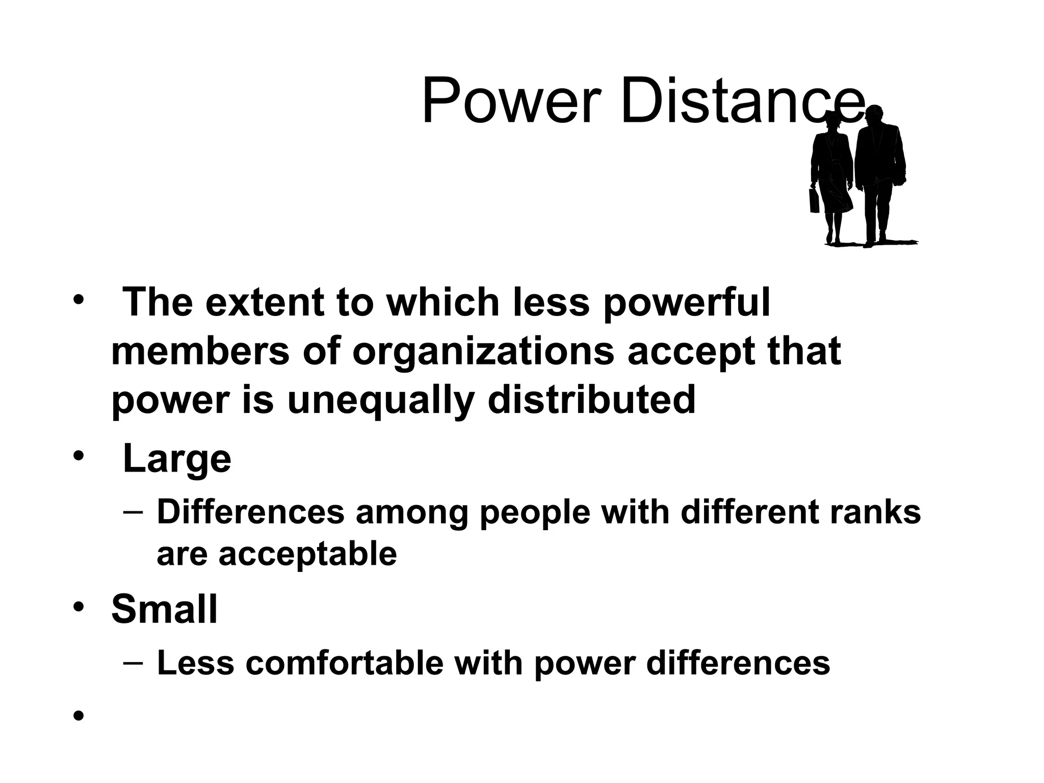 Power Distance The extent to which less powerful members of organizations accept that power is unequally distributed  Large Differences among people with different ranks are acceptable Small Less comfortable with power differences 