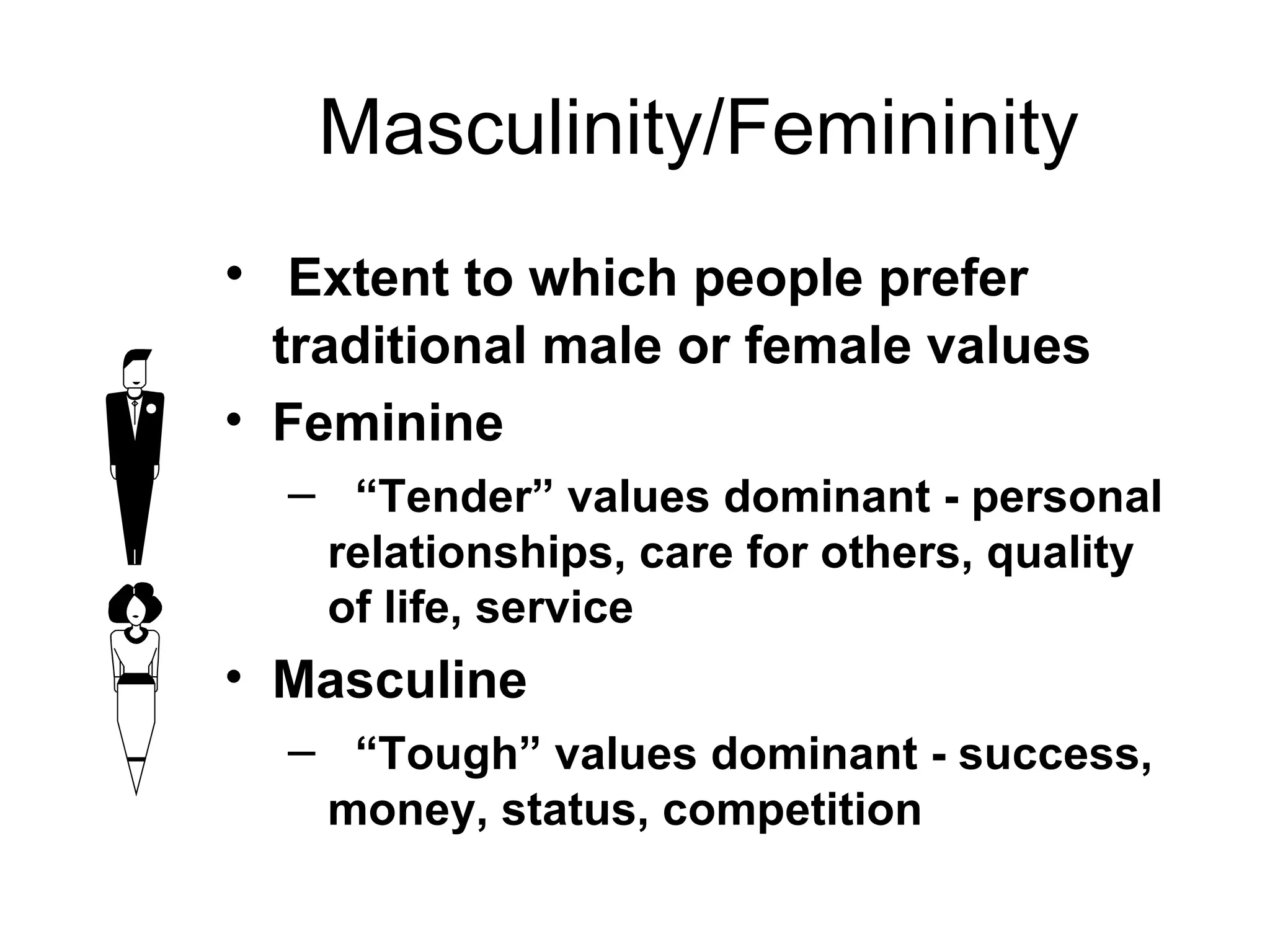 Masculinity/Femininity Extent to which people prefer  traditional male or female values   Feminine “ Tender” values dominant - personal relationships, care for others, quality of life, service Masculine “ Tough” values dominant - success, money, status, competition 