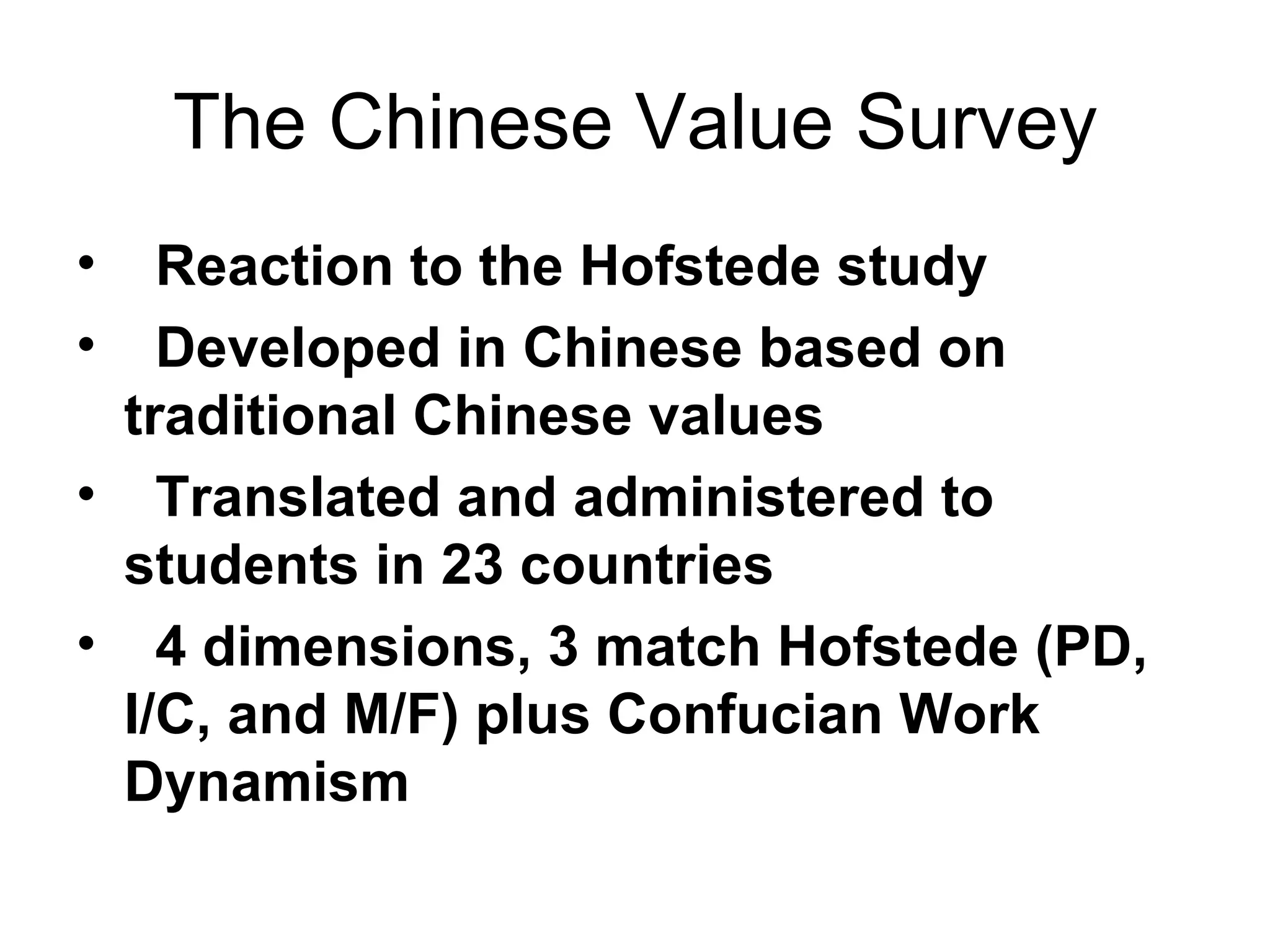 The Chinese Value Survey Reaction to the Hofstede study Developed in Chinese based on traditional Chinese values Translated and administered to students in 23 countries 4 dimensions, 3 match Hofstede (PD, I/C, and M/F) plus Confucian Work Dynamism  