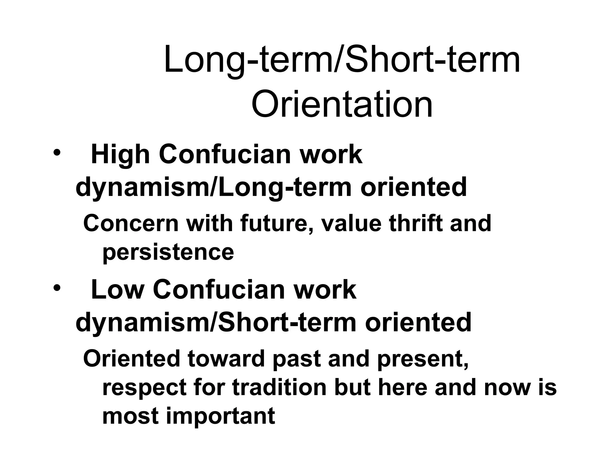 Long-term/Short-term Orientation High Confucian work dynamism/Long-term oriented Concern with future, value thrift and persistence Low Confucian work dynamism/Short-term oriented Oriented toward past and present, respect for tradition but here and now is most important 