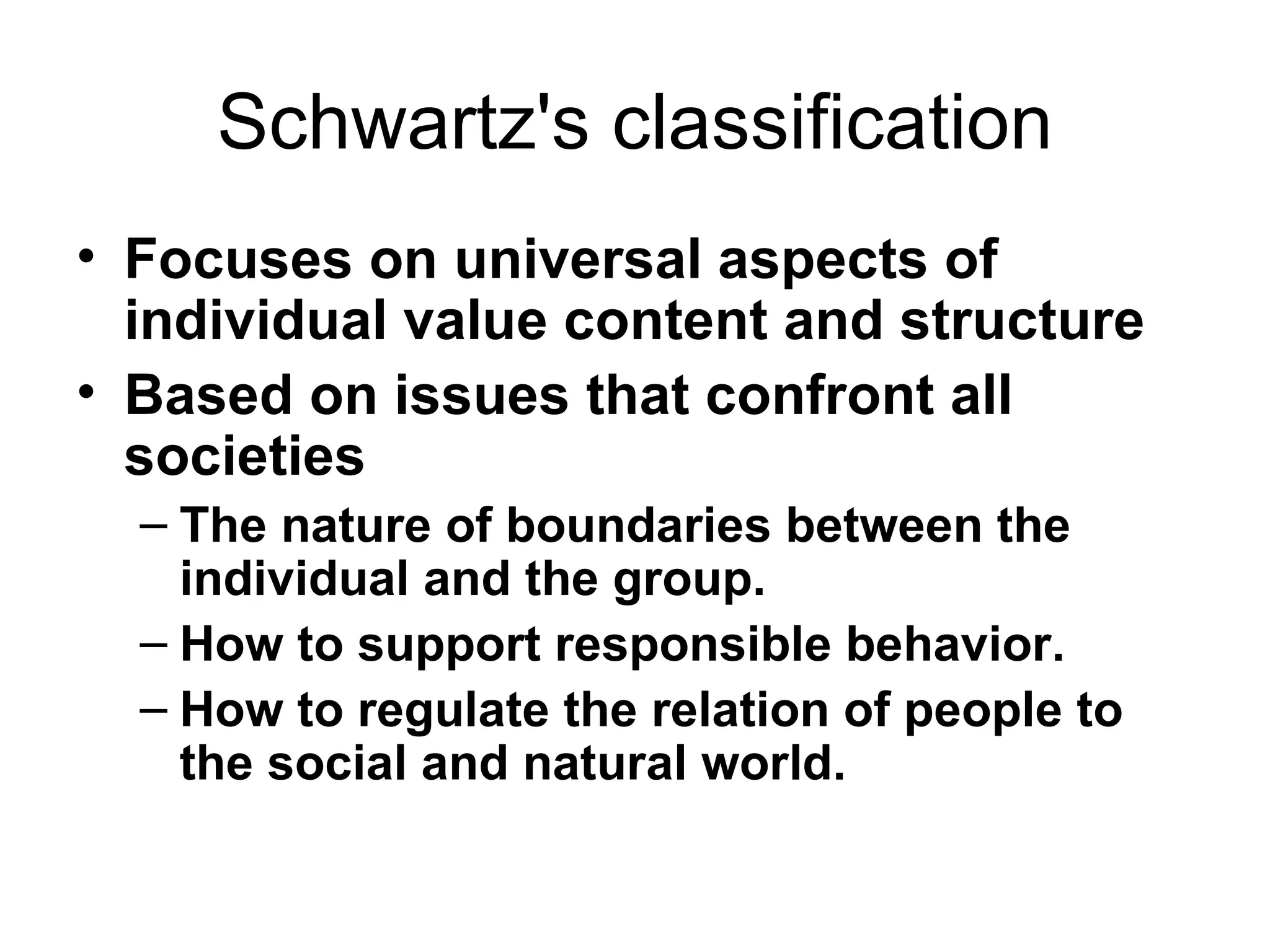 Schwartz's classification Focuses on universal aspects of individual value content and structure   Based on issues that confront all societies  The nature of boundaries between the individual and the group. How to support responsible behavior. How to regulate the relation of people to the social and natural world.  