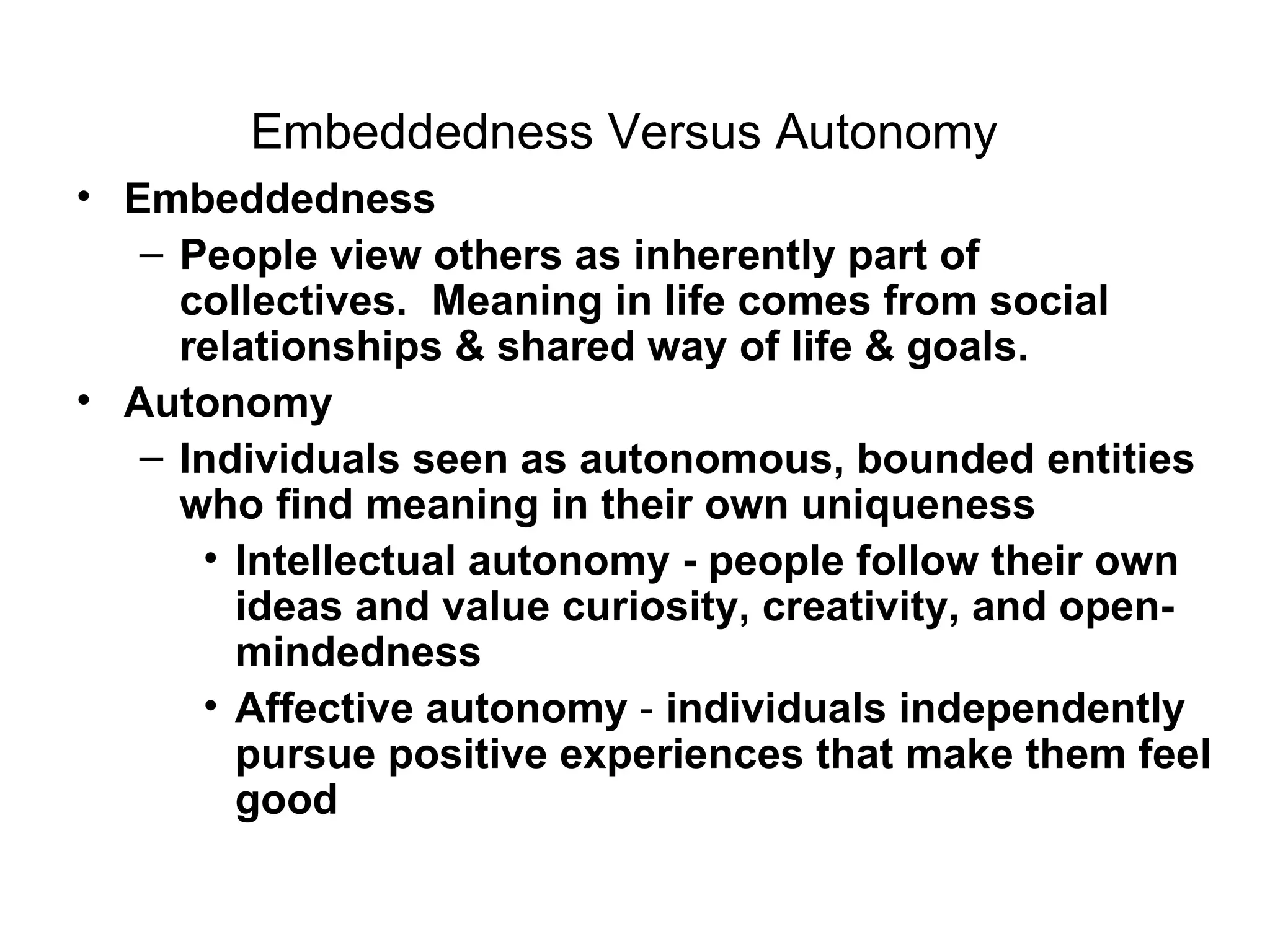 Embeddedness Versus Autonomy   Embeddedness   People view others as inherently part of collectives.  Meaning in life comes from social relationships & shared way of life & goals. Autonomy Individuals seen as autonomous, bounded entities who find meaning in their own uniqueness Intellectual autonomy - people follow their own ideas and value curiosity, creativity, and open-mindedness Affective autonomy  -  individuals independently pursue positive experiences that make them feel good  