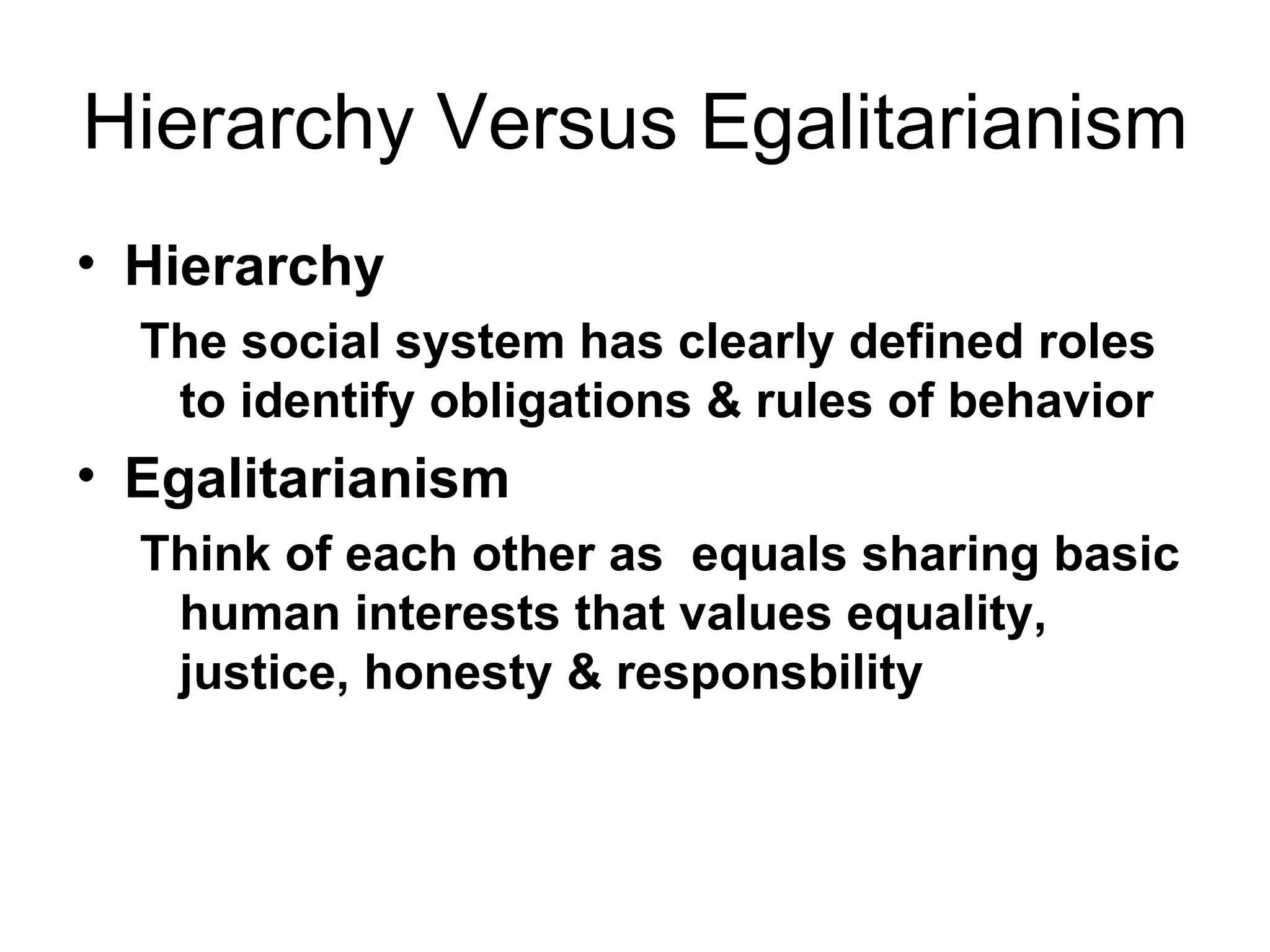 Hierarchy Versus Egalitarianism Hierarchy The social system has clearly defined roles to identify obligations & rules of behavior  Egalitarianism Think of each other as  equals sharing basic human interests that values equality, justice, honesty & responsbility   