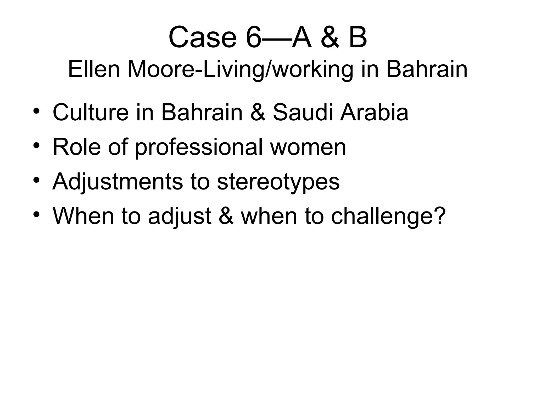 Case 6—A & B Ellen Moore-Living/working in Bahrain Culture in Bahrain & Saudi Arabia Role of professional women Adjustments to stereotypes  When to adjust & when to challenge? 