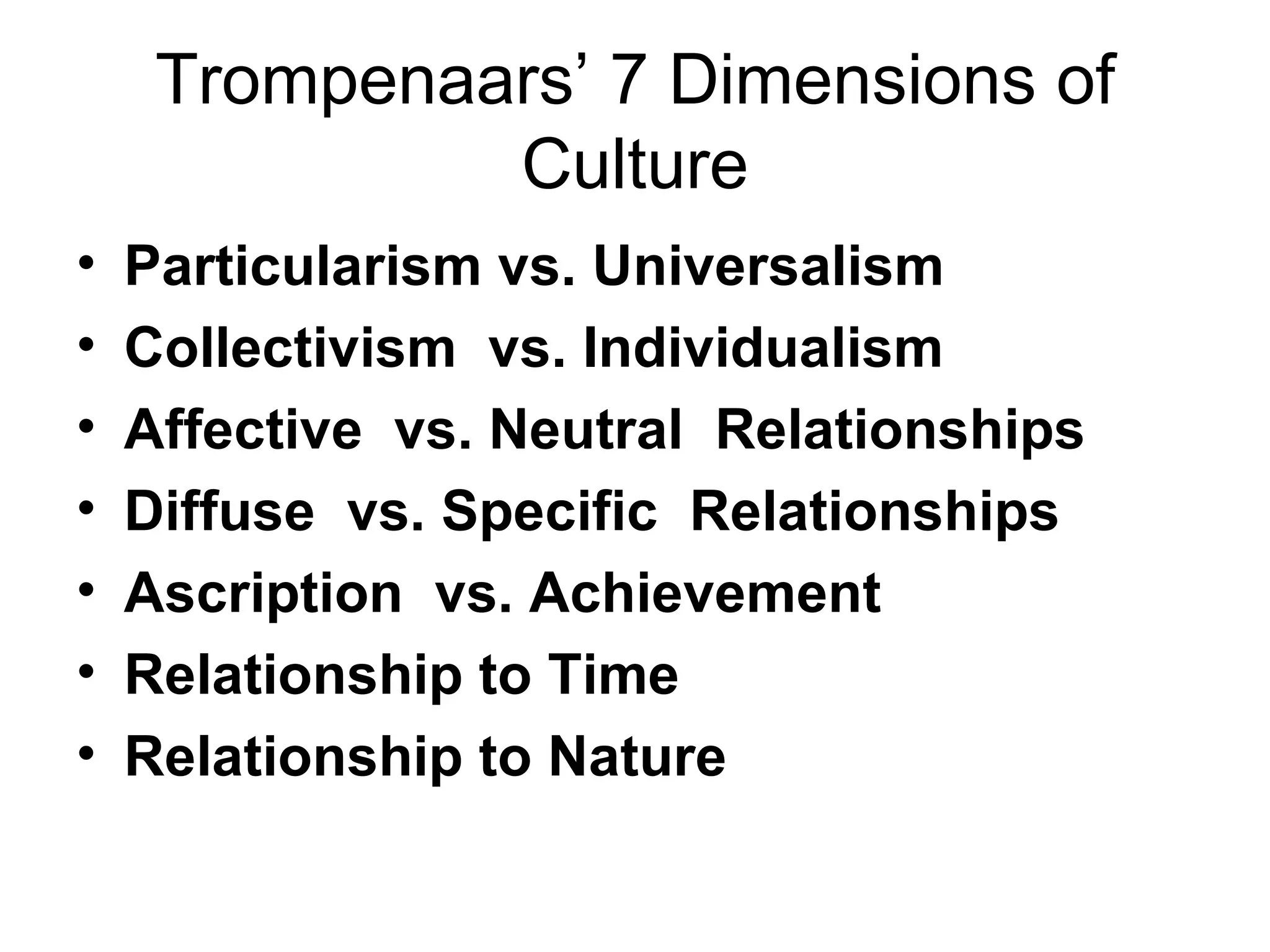 Trompenaars’ 7 Dimensions of Culture Particularism vs. Universalism Collectivism  vs. Individualism  Affective  vs. Neutral  Relationships Diffuse  vs. Specific  Relationships Ascription  vs. Achievement Relationship to Time Relationship to Nature 