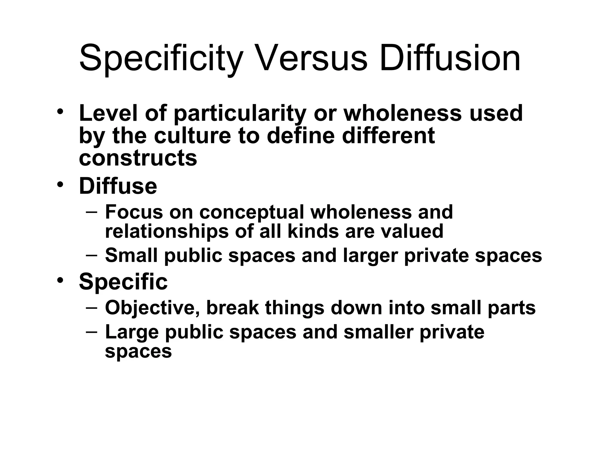 Specificity Versus Diffusion Level of particularity or wholeness used by the culture to define different constructs Diffuse Focus on conceptual wholeness and relationships of all kinds are valued Small public spaces and larger private spaces Specific Objective, break things down into small parts Large public spaces and smaller private spaces 