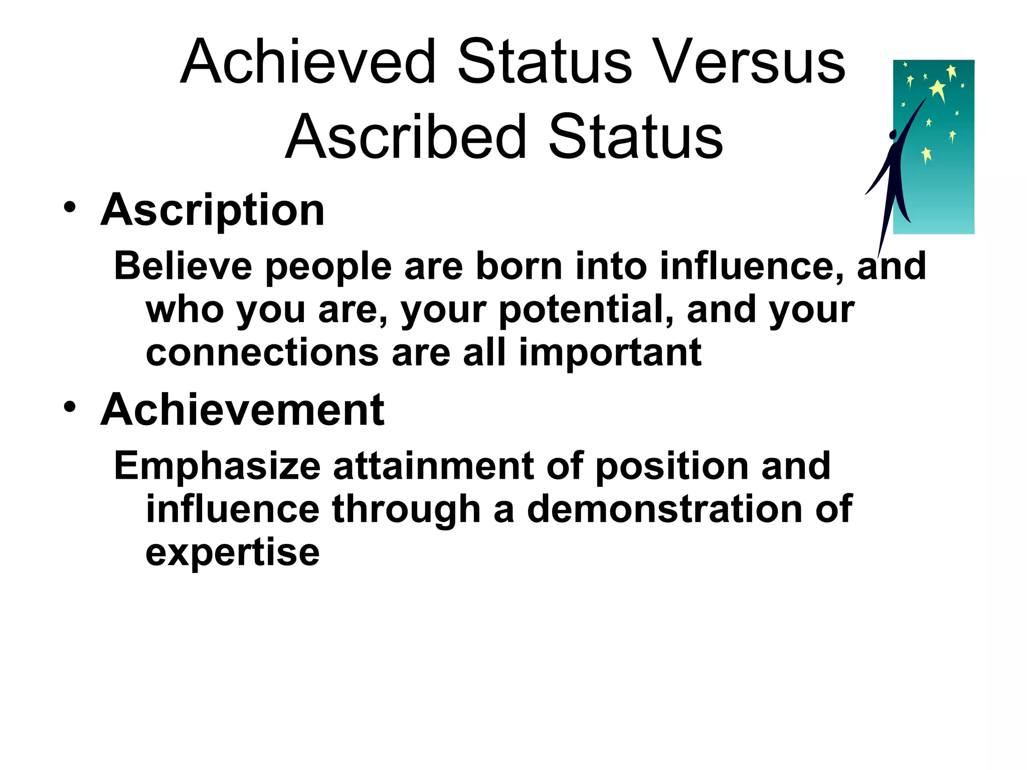 Achieved Status Versus Ascribed Status  Ascription Believe people are born into influence, and who you are, your potential, and your connections are all important   Achievement Emphasize attainment of position and influence through a demonstration of expertise  